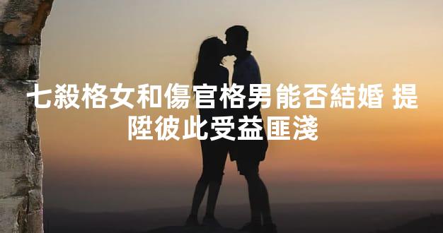 七殺格女和傷官格男能否結婚 提陞彼此受益匪淺